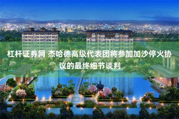 杠杆证券网 杰哈德高级代表团将参加加沙停火协议的最终细节谈判