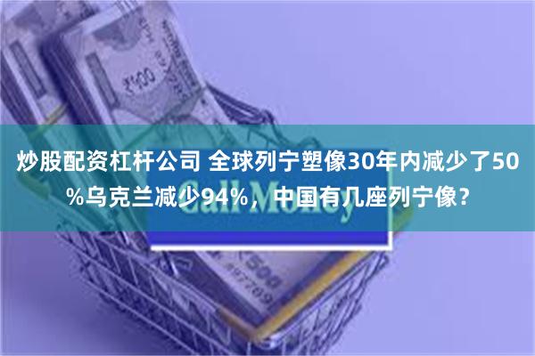 炒股配资杠杆公司 全球列宁塑像30年内减少了50%乌克兰减少94%，中国有几座列宁像？