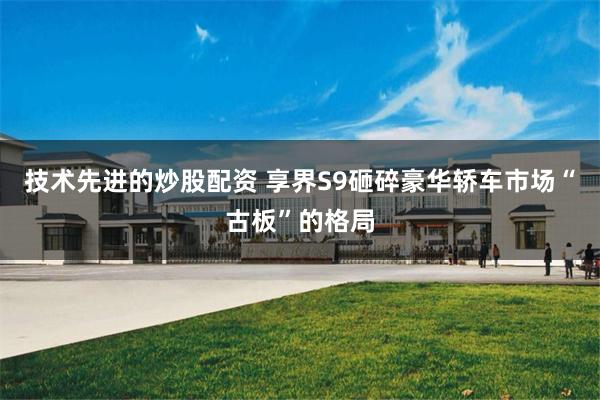 技术先进的炒股配资 享界S9砸碎豪华轿车市场“古板”的格局
