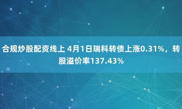 合规炒股配资线上 4月1日瑞科转债上涨0.31%，转股溢价率137.43%