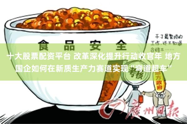 十大股票配资平台 改革深化提升行动收官年 地方国企如何在新质生产力赛道实现“弯道超车”