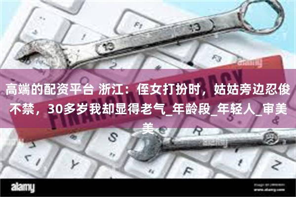 高端的配资平台 浙江：侄女打扮时，姑姑旁边忍俊不禁，30多岁我却显得老气_年龄段_年轻人_审美