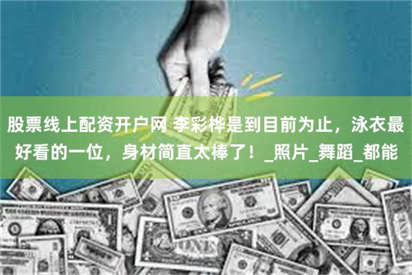 股票线上配资开户网 李彩桦是到目前为止，泳衣最好看的一位，身材简直太棒了！_照片_舞蹈_都能