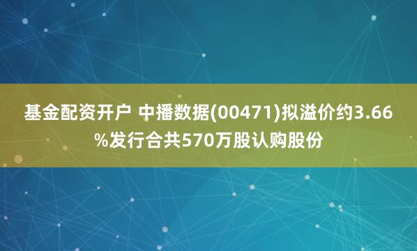 基金配资开户 中播数据(00471)拟溢价约3.66%发行合共570万股认购股份
