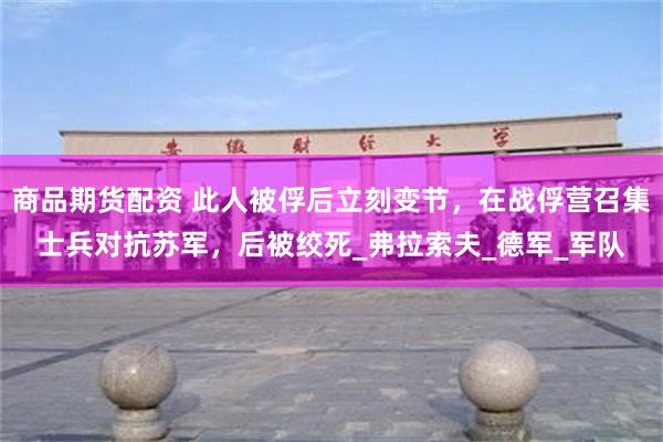 商品期货配资 此人被俘后立刻变节，在战俘营召集士兵对抗苏军，后被绞死_弗拉索夫_德军_军队