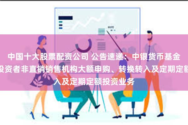 中国十大股票配资公司 公告速递：中银货币基金暂停机构投资者非直销销售机构大额申购、转换转入及定期定额投资业务