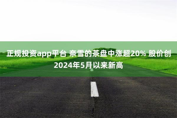 正规投资app平台 奈雪的茶盘中涨超20% 股价创2024年5月以来新高