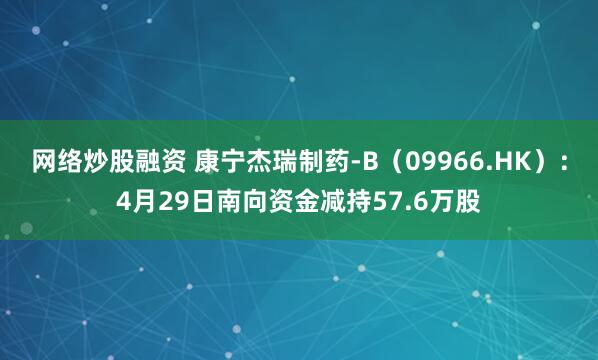 网络炒股融资 康宁杰瑞制药-B（09966.HK）：4月29日南向资金减持57.6万股