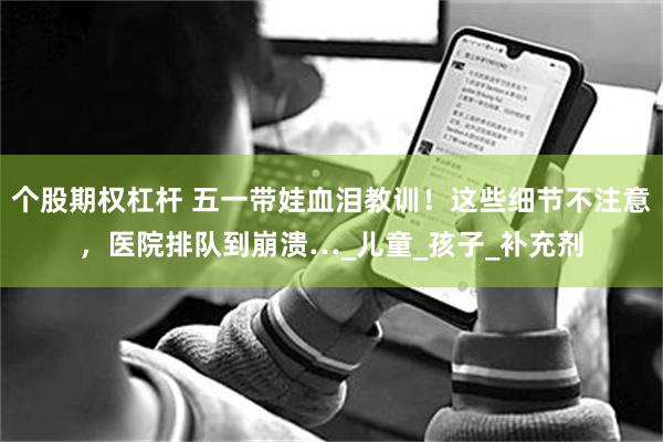 个股期权杠杆 五一带娃血泪教训！这些细节不注意，医院排队到崩溃…_儿童_孩子_补充剂