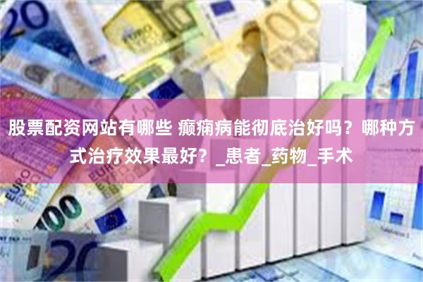 股票配资网站有哪些 癫痫病能彻底治好吗？哪种方式治疗效果最好？_患者_药物_手术