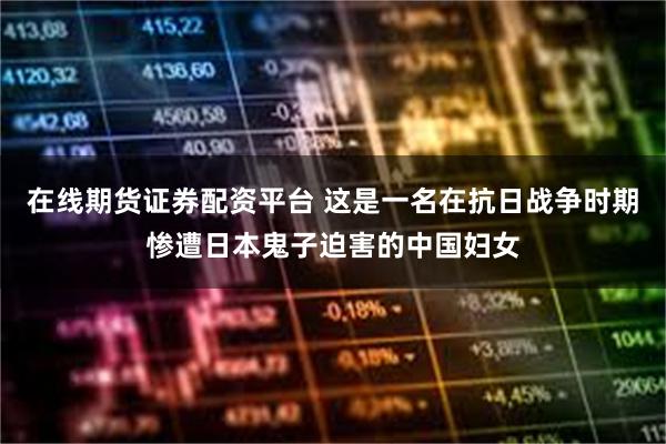 在线期货证券配资平台 这是一名在抗日战争时期惨遭日本鬼子迫害的中国妇女