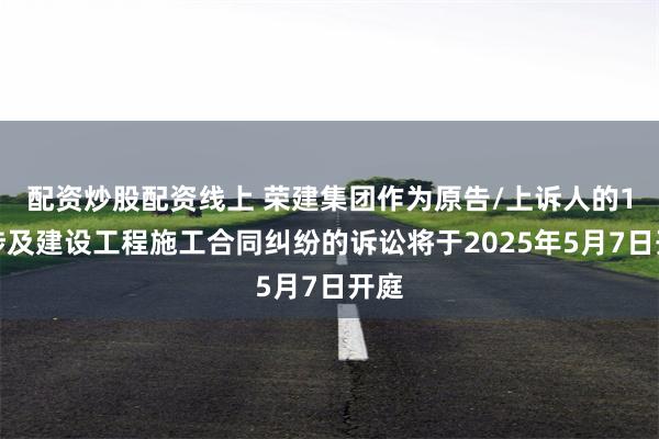 配资炒股配资线上 荣建集团作为原告/上诉人的1起涉及建设工程施工合同纠纷的诉讼将于2025年5月7日开庭