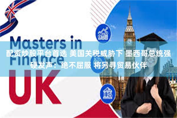 配资炒股平台首选 美国关税威胁下 墨西哥总统强硬发声：绝不屈服 将另寻贸易伙伴