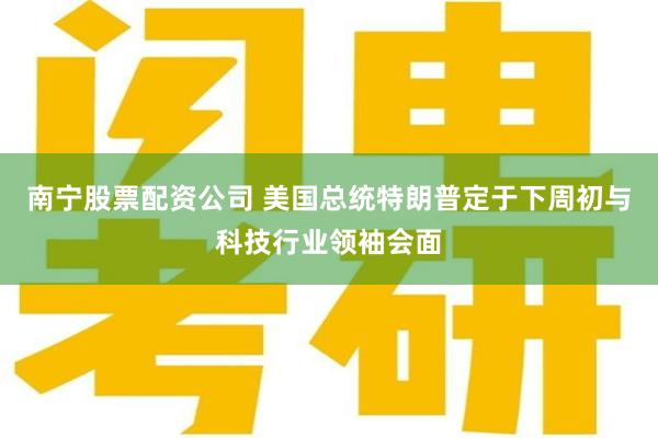 南宁股票配资公司 美国总统特朗普定于下周初与科技行业领袖会面