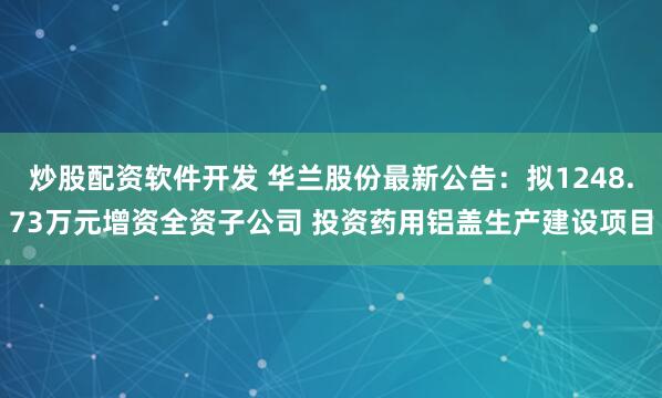 炒股配资软件开发 华兰股份最新公告：拟1248.73万元增资全资子公司 投资药用铝盖生产建设项目