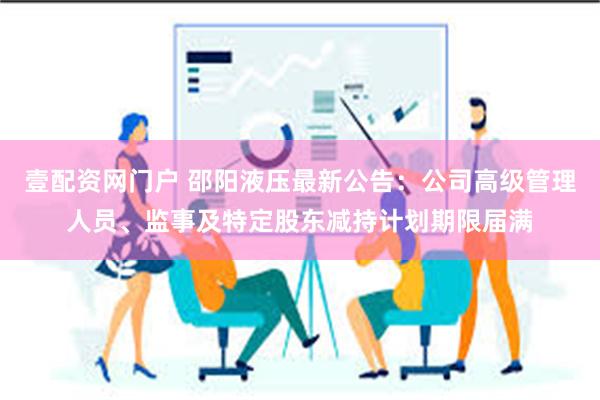 壹配资网门户 邵阳液压最新公告：公司高级管理人员、监事及特定股东减持计划期限届满