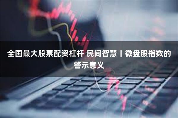 全国最大股票配资杠杆 民间智慧丨微盘股指数的警示意义