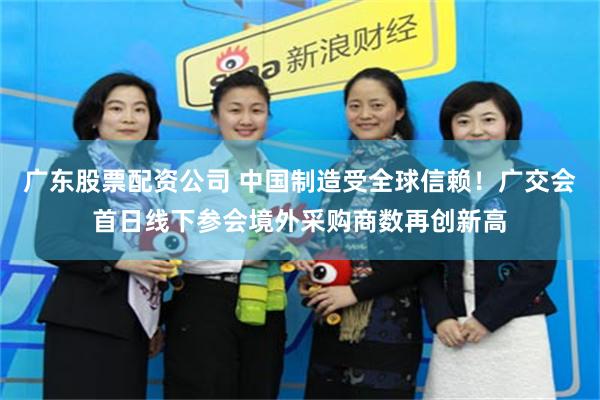 广东股票配资公司 中国制造受全球信赖！广交会首日线下参会境外采购商数再创新高