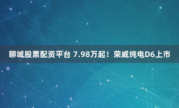 聊城股票配资平台 7.98万起！荣威纯电D6上市