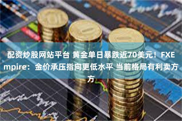 配资炒股网站平台 黄金单日暴跌近70美元！FXEmpire：金价承压指向更低水平 当前格局有利卖方
