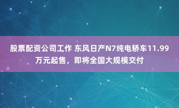 股票配资公司工作 东风日产N7纯电轿车11.99万元起售，即将全国大规模交付