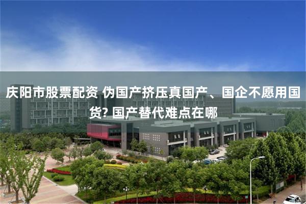 庆阳市股票配资 伪国产挤压真国产、国企不愿用国货? 国产替代难点在哪