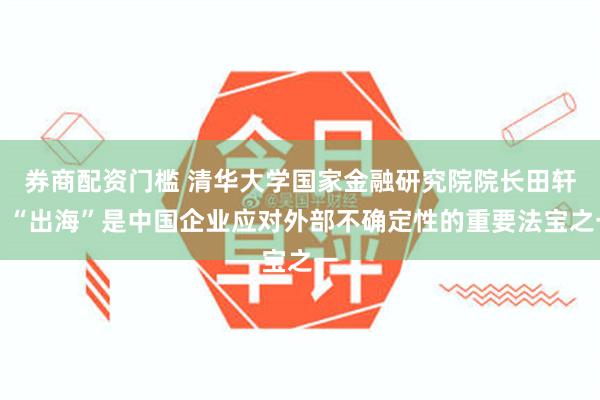 券商配资门槛 清华大学国家金融研究院院长田轩：“出海”是中国企业应对外部不确定性的重要法宝之一