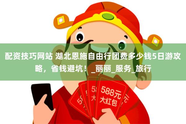 配资技巧网站 湖北恩施自由行团费多少钱5日游攻略，省钱避坑！_丽丽_服务_旅行