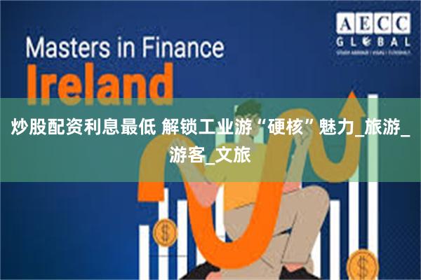 炒股配资利息最低 解锁工业游“硬核”魅力_旅游_游客_文旅
