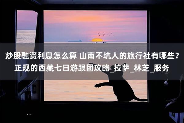炒股融资利息怎么算 山南不坑人的旅行社有哪些？正规的西藏七日游跟团攻略_拉萨_林芝_服务