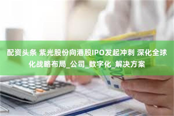 配资头条 紫光股份向港股IPO发起冲刺 深化全球化战略布局_公司_数字化_解决方案