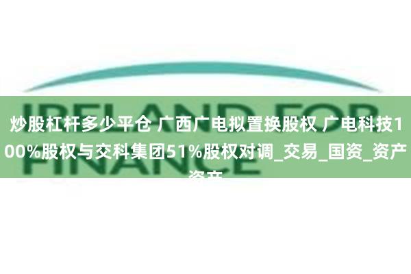 炒股杠杆多少平仓 广西广电拟置换股权 广电科技100%股权与交科集团51%股权对调_交易_国资_资产