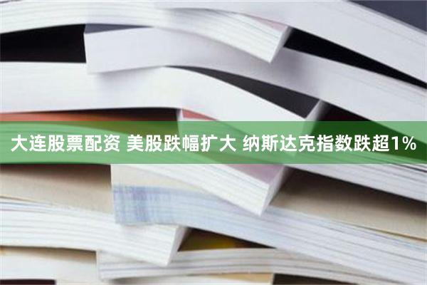 大连股票配资 美股跌幅扩大 纳斯达克指数跌超1%