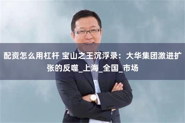 配资怎么用杠杆 宝山之王沉浮录：大华集团激进扩张的反噬_上海_全国_市场