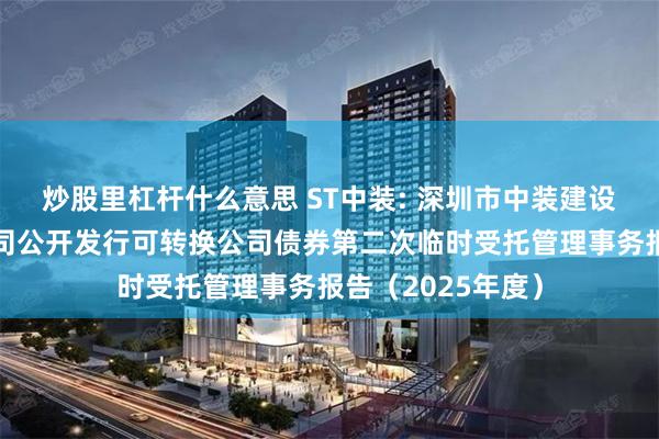 炒股里杠杆什么意思 ST中装: 深圳市中装建设集团股份有限公司公开发行可转换公司债券第二次临时受托管理事务报告（2025年度）