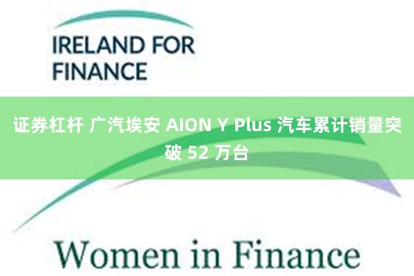 证券杠杆 广汽埃安 AION Y Plus 汽车累计销量突破 52 万台