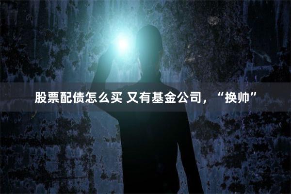股票配债怎么买 又有基金公司，“换帅”