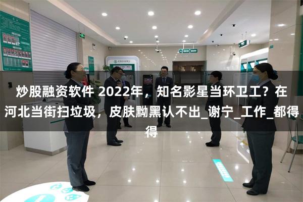 炒股融资软件 2022年，知名影星当环卫工？在河北当街扫垃圾，皮肤黝黑认不出_谢宁_工作_都得