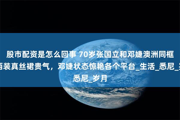 股市配资是怎么回事 70岁张国立和邓婕澳洲同框！西装真丝裙贵气，邓婕状态惊艳各个平台_生活_悉尼_岁月