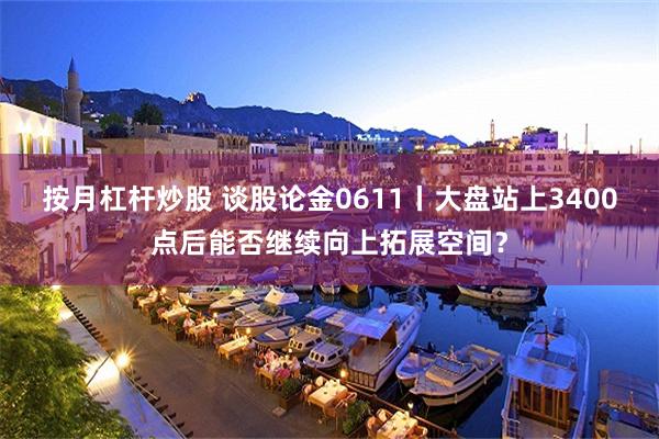 按月杠杆炒股 谈股论金0611丨大盘站上3400点后能否继续向上拓展空间？