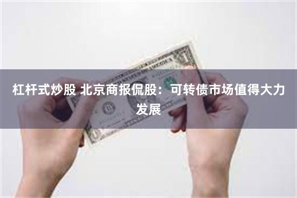 杠杆式炒股 北京商报侃股：可转债市场值得大力发展
