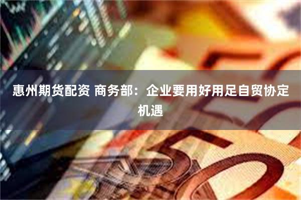 惠州期货配资 商务部：企业要用好用足自贸协定机遇