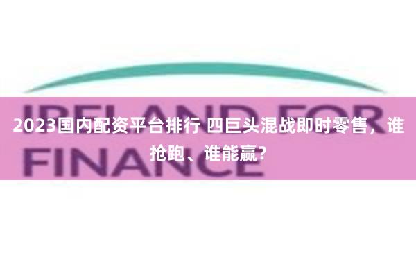2023国内配资平台排行 四巨头混战即时零售，谁抢跑、谁能赢？