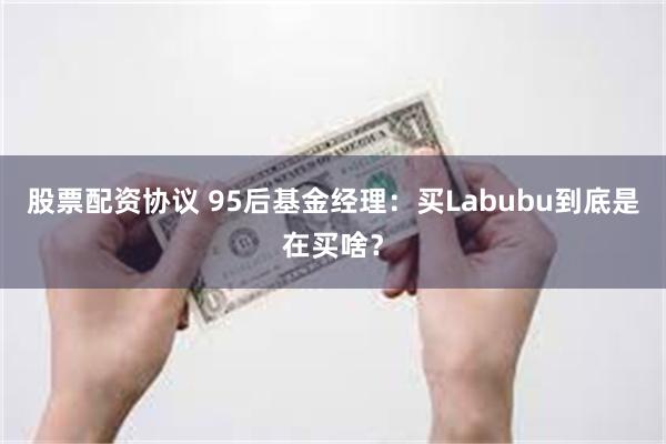 股票配资协议 95后基金经理：买Labubu到底是在买啥？