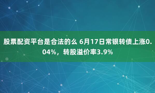 股票配资平台是合法的么 6月17日常银转债上涨0.04%，转股溢价率3.9%