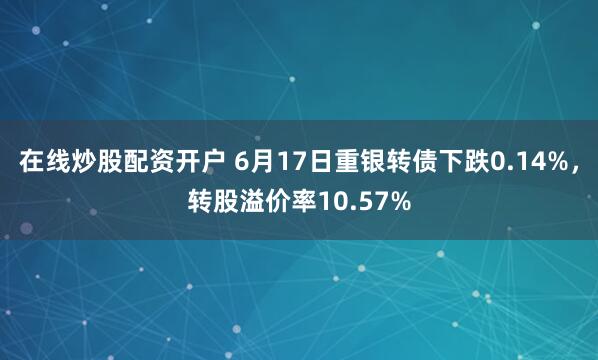 在线炒股配资开户 6月17日重银转债下跌0.14%，转股溢价率10.57%