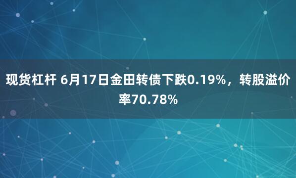 现货杠杆 6月17日金田转债下跌0.19%，转股溢价率70.78%