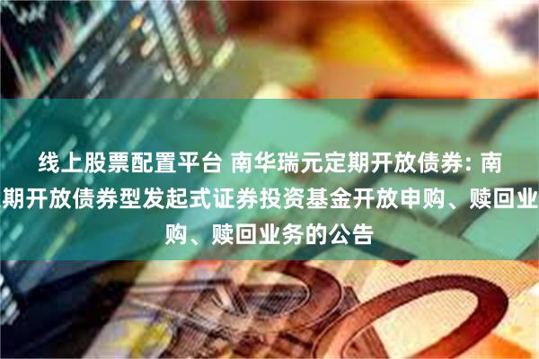 线上股票配置平台 南华瑞元定期开放债券: 南华瑞元定期开放债券型发起式证券投资基金开放申购、赎回业务的公告