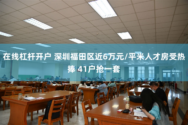 在线杠杆开户 深圳福田区近6万元/平米人才房受热捧 41户抢一套