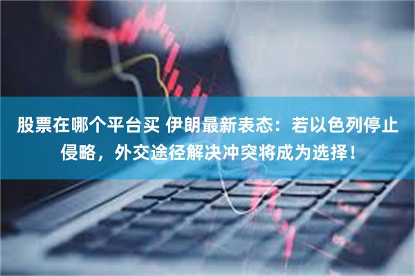 股票在哪个平台买 伊朗最新表态：若以色列停止侵略，外交途径解决冲突将成为选择！